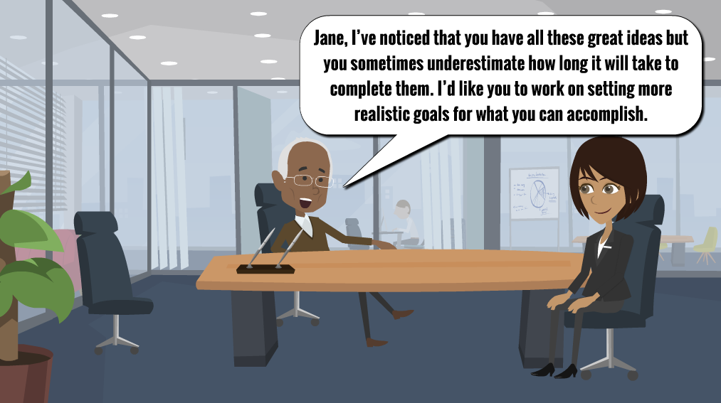 A man is sitting behind his desk and a woman is sitting on the other side of the desk. There is a speech bubble above the man that reads “Jane, I’ve noticed that you have all these great ideas but you sometimes underestimate how long it will take to complete them. I’d like you to work on setting more realistic goals for what you can accomplish”